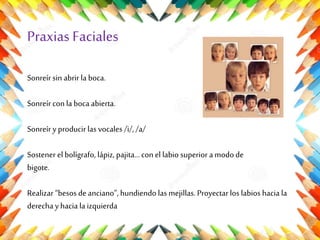 Praxias Faciales
Sonreír sin abrir la boca.
Sonreír con la boca abierta.
Sonreír y producir las vocales /i/, /a/
Sostener el bolígrafo, lápiz, pajita... con el labio superior a modo de
bigote.

Realizar “besos de anciano”, hundiendo las mejillas. Proyectar los labios hacia la
derecha y hacia la izquierda

 