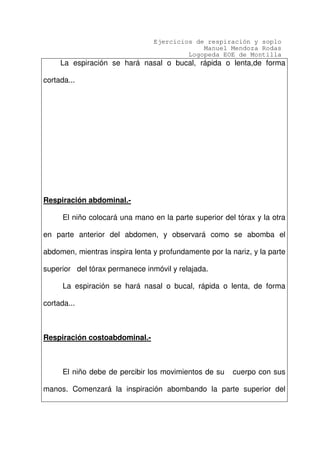 Ejercicios de respiración y soplo
Manuel Mendoza Rodas
Logopeda EOE de Montilla
La espiración se hará nasal o bucal, rápida o lenta,de forma
cortada...
Respiración abdominal.-
El niño colocará una mano en la parte superior del tórax y la otra
en parte anterior del abdomen, y observará como se abomba el
abdomen, mientras inspira lenta y profundamente por la nariz, y la parte
superior del tórax permanece inmóvil y relajada.
La espiración se hará nasal o bucal, rápida o lenta, de forma
cortada...
Respiración costoabdominal.-
El niño debe de percibir los movimientos de su cuerpo con sus
manos. Comenzará la inspiración abombando la parte superior del
 