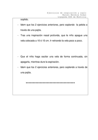 Ejercicios de respiración y soplo
Manuel Mendoza Rodas
Logopeda EOE de Montilla
soplido.
- Idem que los 2 ejercicios anteriores, pero soplando la pelota a
través de una pajita.
- Tras una inspiración nasal profunda, que le niño apague una
vela colocada a 10 ó 15 cm. Ir retirando la vela poco a poco.
- Que el niño haga oscilar una vela de forma continuada, sin
apagarla, mientras dure la espiración.
- Idem que los 2 ejercicios anteriores, pero soplando a través de
una pajita.
***********************************
 