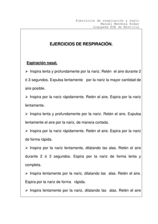 Ejercicios de respiración y soplo
Manuel Mendoza Rodas
Logopeda EOE de Montilla
EJERCICIOS DE RESPIRACIÓN.
Espiración nasal.
Inspira lenta y profundamente por la nariz. Retén el aire durante 2
ó 3 segundos. Expulsa lentamente por la nariz la mayor cantidad de
aire posible.
Inspira por la nariz rápidamente. Retén el aire. Espira por la nariz
lentamente.
Inspira lenta y profundamente por la nariz. Retén el aire. Expulsa
lentamente el aire por la nariz, de manera cortada.
Inspira por la nariz rápidamente. Retén el aire. Espira por la nariz
de forma rápida.
Inspira por la nariz lentamente, dilatando las alas. Retén el aire
durante 2 ó 3 segundos. Espira por la nariz de forma lenta y
completa.
Inspira lentamente por la nariz, dilatando las alas. Retén el aire.
Espira por la nariz de forma rápida.
Inspira lentamente por la nariz, dilatando las alas. Retén el aire
 