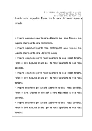 Ejercicios de respiración y soplo
Manuel Mendoza Rodas
Logopeda EOE de Montilla
durante unos segundos. Espira por la nariz de forma rápida y
cortada.
Inspira rápidamente por la nariz, dilatando las alas. Retén el aire.
Expulsa el aire por la nariz lentamente.
Inspira rápidamente por la nariz, dilatando las alas. Retén el aire.
Expulsa el aire por la nariz de forma rápida.
Inspira lentamente por la nariz tapándote la fosa nasal derecha.
Retén el aire. Expulsa el aire por la nariz tapándote la fosa nasal
izquierda.
Inspira lentamente por la nariz tapándote la fosa nasal derecha.
Retén el aire. Expulsa el aire por la nariz tapándote la fosa nasal
derecha.
Inspira lentamente por la nariz tapándote la fosa nasal izquierda.
Retén el aire. Expulsa el aire por la nariz tapándote la fosa nasal
izquierda.
Inspira lentamente por la nariz tapándote la fosa nasal izquierda.
Retén el aire. Expulsa el aire por la nariz tapándote la fosa nasal
derecha.
 