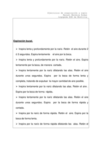 Ejercicios de respiración y soplo
Manuel Mendoza Rodas
Logopeda EOE de Montilla
Espiración bucal.
Inspira lenta y profundamente por la nariz. Retén el aire durante 2
ó 3 segundos. Espira lentamente el aire por la boca.
Inspira lenta y profundamente por la nariz. Retén el aire. Espira
lentamente por la boca, de manera cortada.
Inspira lentamente por la nariz dilatando las alas. Retén el aire
durante unos segundos. Espira por la boca de forma lenta y
completa, tratando de expulsar la mayor cantidad de aire posible.
Inspira lentamente por la nariz dilatando las alas. Retén el aire .
Espira por la boca de forma rápida.
Inspira lentamente por la nariz dilatando las alas. Retén el aire
durante unos segundos. Espira por la boca de forma rápida y
cortada.
Inspira por la nariz de forma rápida. Retén el aire. Espira por la
boca de forma lenta.
Inspira por la nariz de forma rápida dilatando las alas. Retén el
 