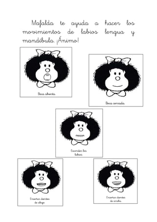 Mafalda te ayuda a hacer los
movimientos de labios lengua y
mandíbula. ¡Ánimo!




        Boca abierta.

                                       Boca cerrada.




                        Esconder los
                           labios.




  Enseñar dientes                      Enseñar dientes
                                          de arriba.
     de abajo.
 