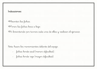 Indicaciones:


Recortar las fichas.
Poner las fichas boca a bajo.
Ir levantando por turnos cada una de ellas y realizar el ejercicio.




Nota: hacer los movimientos delante del espejo.
   -   fichas borde azul (menor dificultad).
   -   fichas borde rojo (mayor dificultad).
 