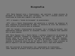 Biografia.1876- ÉmileReynaud criou o Praxinoscópio, que realizava o mesmo processo de percepção da animação obtida pelo zootrópio, mas onde a animação poderia ser visualizada de forma mais simples e sem esforço..1877- é lançado a “versão de brinquedo” do praxinoscópio..1879- cria o Teatro Praxinoscópio que permitiria a inserção de elementos de cena, dispostos em profundidade de campo; na tentativa de criar uma atmosfera e criar recursos de narrativa para as animações..1880- foi lançado o Praxinoscópio em Projeção, com o sistema de projeção, mais espectadores poderiam apreciar as animações criadas, e novamente este aparelho caiu no gosto popular.1888- ÉmileReynaud cria o Teatro Óptico, o primeiro dispositivo de projeção de animações complexas, animadas na frequência de 15 quadros por segundo, e com duração média de 15 minutos. As Pantomimes Lumineuses, como eram chamadas, tiveram sucesso absoluto de público, com salas de exibição lotadas e ingressos vendidos ao montes.No início do ano de 1900, o Teatro Ótico tinha alcançado um público superior a 500.000 espectadores, Reynaud vivia o auge neste momento.1894- Fim anunciado do Praxinoscópio com o aparecimento do Cinetoscópio.(1895- Exebição do primeiro filme projectado em tela pelos irmãos Lumiére.)
