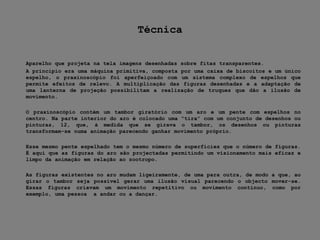 Técnica	Aparelho que projeta na tela imagens desenhadas sobre fitas transparentes.	A princípio era uma máquina primitiva, composta por uma caixa de biscoitos e um único espelho, o praxinoscópio foi aperfeiçoado com um sistema complexo de espelhos que permite efeitos de relevo. A multiplicação das figuras desenhadas e a adaptação de uma lanterna de projeção possibilitam a realização de truques que dão a ilusão de movimento.	O praxinoscópio contém um tambor giratório com um aro e um pente com espelhos no centro. Na parte interior do aro é colocado uma “tira” com um conjunto de desenhos ou pinturas, 12, que, á medida que se girava o tambor, os desenhos ou pinturas transformam-se numa animação parecendo ganhar movimento próprio.	Esse mesmo pente espelhado tem o mesmo número de superfícies que o número de figuras. É aqui que as figuras do aro são projectadas permitindo um visionamento mais eficaz e limpo da animação em relação ao zootropo.	As figuras existentes no aro mudam ligeiramente, de uma para outra, de modo a que, ao girar o tambor seja possível gerar uma ilusão visual parecendo o objecto mover-se. Essas figuras criavam um movimento repetitivo ou movimento contínuo, como por exemplo, uma pessoa  a andar ou a dançar.
