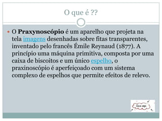 O que é ??
 O Praxynoscópio é um aparelho que projeta na
tela imagens desenhadas sobre fitas transparentes,
inventado pelo francês Émile Reynaud (1877). A
princípio uma máquina primitiva, composta por uma
caixa de biscoitos e um único espelho, o
praxinoscópio é aperfeiçoado com um sistema
complexo de espelhos que permite efeitos de relevo.
 