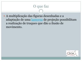 O que faz
 A multiplicação das figuras desenhadas e a
adaptação de uma lanterna de projeção possibilitam
a realização de truques que dão a ilusão de
movimento.
 