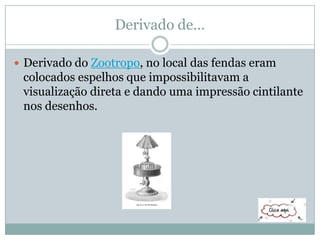 Derivado de…
 Derivado do Zootropo, no local das fendas eram
colocados espelhos que impossibilitavam a
visualização direta e dando uma impressão cintilante
nos desenhos.
 