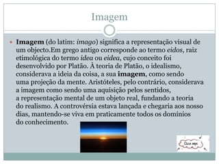 Imagem
 Imagem (do latim: imago) significa a representação visual de
um objecto.Em grego antigo corresponde ao termo eidos, raiz
etimológica do termo idea ou eidea, cujo conceito foi
desenvolvido por Platão. À teoria de Platão, o idealismo,
considerava a ideia da coisa, a sua imagem, como sendo
uma projeção da mente. Aristóteles, pelo contrário, considerava
a imagem como sendo uma aquisição pelos sentidos,
a representação mental de um objeto real, fundando a teoria
do realismo. A controvérsia estava lançada e chegaria aos nosso
dias, mantendo-se viva em praticamente todos os domínios
do conhecimento.
 