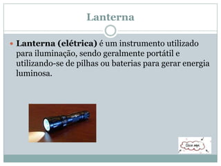 Lanterna
 Lanterna (elétrica) é um instrumento utilizado
para iluminação, sendo geralmente portátil e
utilizando-se de pilhas ou baterias para gerar energia
luminosa.
 