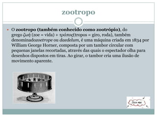 zootropo
 O zootropo (também conhecido como zootrópio), do
grego ζωή (zoe = vida) + τρόπος(tropos = giro, roda), também
denominadozoetrope ou daedelum, é uma máquina criada em 1834 por
William George Horner, composta por um tambor circular com
pequenas janelas recortadas, através das quais o espectador olha para
desenhos dispostos em tiras. Ao girar, o tambor cria uma ilusão de
movimento aparente.
 