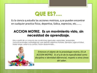 QUE ES?....
Es la ciencia q estudia las acciones motrices, q se pueden encontrar
en cualquier practica física, deportiva, ...