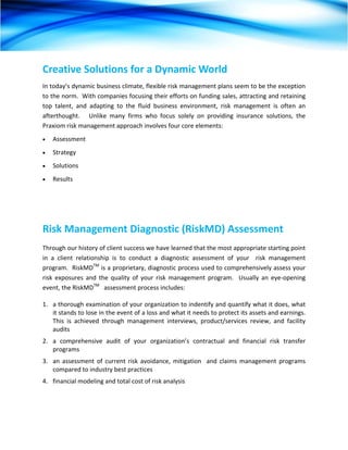 Creative Solutions for a Dynamic World 
In today’s dynamic business climate, flexible risk management plans seem to be the exception 
to the norm.  With companies focusing their efforts on funding sales, attracting and retaining 
top  talent,  and  adapting  to  the  fluid  business  environment,  risk  management  is  often  an 
afterthought.      Unlike  many  firms  who  focus  solely  on  providing  insurance  solutions,  the 
Praxiom risk management approach involves four core elements: 
•   Assessment 
•   Strategy 
•   Solutions 
•   Results 
 




Risk Management Diagnostic (RiskMD) Assessment 
Through our history of client success we have learned that the most appropriate starting point 
in  a  client  relationship  is  to  conduct  a  diagnostic  assessment  of  your    risk  management 
program.  RiskMDTM is a proprietary, diagnostic process used to comprehensively assess your 
risk  exposures  and  the  quality  of  your  risk  management  program.    Usually  an  eye‐opening 
event, the RiskMDTM   assessment process includes: 

1.  a thorough examination of your organization to indentify and quantify what it does, what 
    it stands to lose in the event of a loss and what it needs to protect its assets and earnings.  
    This  is  achieved  through  management  interviews,  product/services  review,  and  facility 
    audits 
2.  a  comprehensive  audit  of  your  organization’s  contractual  and  financial  risk  transfer 
    programs 
3.  an  assessment  of  current  risk  avoidance,  mitigation    and  claims  management  programs 
    compared to industry best practices 
4.  financial modeling and total cost of risk analysis   
 
 