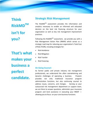  




Think          Strategic Risk Management  
               The  RiskMDTM  assessment  provides  the  information  and 
RiskMDTM       analytics  necessary  to  enable  an  informed  and  educated 
               decision  on  the  best  risk  financing  structure  for  your 

isn’t for      organization  as  well  as  key  risk  management  improvement 
               practices.    

you?           Following  the  RiskMDTM  assessment,    we  provide  you  with  a 
               Risk  Management  Action  Plan  (RMAP)  which  serves  as  a 
               strategic road map for reducing your organization’s Total Cost 
               of Risk (TCOR), including strategies for:     
               •   Risk Avoidance 
That’s what    •   Risk Mitigation  
               •   Risk Transfer    
makes your     •   Risk Financing 

business a      
               On Going Counsel:  

perfect        As  former  public  and  private  industry  risk  management 
               professionals,  we  understand  the  often  overwhelming  and 
               dynamic  challenges  of  operating  a  business.      Praxiom 
candidate.     provides  not  only  traditional  insurance  program 
               administration  functions,  but  also  continuing  counsel  to 
               address  issues,  concerns,  and  changes.      Serving  as  your 
               outsourced  risk  management  department  or  support  team, 
               we are there to answer questions, administer your insurance 
               program  and  lend  assistance  in  executing  your  RMAP  —  
               allowing you to focus  on your core business functions. 




 
 