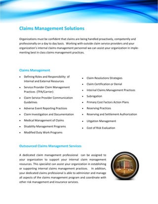 Claims Management Solutions 
 
Organizations must be confident that claims are being handled proactively, competently and 
professionally on a day to day basis.  Working with outside claim service providers and your 
organization’s internal claims management personnel we can assist your organization in imple‐
menting best in class claims management practices. 




Claims Management  
•   Defining Roles and Responsibility  of             •   Claim Resolutions Strategies 
    Internal and External Resources 
                                                      •   Claim Certification or Denial 
•   Service Provider Claim Management 
                                                      •   Internal Claims Management Practices 
    Practices  (TPA/Carrier) 
                                                      •   Subrogation 
•   Claim Service Provider Communication 
    Guidelines                                        •   Primary Cost Factors Action Plans 
•   Adverse Event Reporting Practices                 •   Reserving Practices 
•   Claim Investigation and Documentation             •   Reserving and Settlement Authorization 
•   Medical Management of Claims                      •   Litigation Management  
•   Disability Management Programs                    •   Cost of Risk Evaluation 
•   Modified Duty Work Programs                        



Outsourced Claims Management Services 

A  dedicated  claim  management  professional    can  be  assigned  to 
your  organization  to  support  your  internal  claim  management 
resources. This specialist can assist your organization in establishing 
or  supporting  internal  claims  management  practices.      In  addition, 
your dedicated claims professional is able to administer and manage 
all aspects of the claims management program and coordinate with 
other risk management and insurance services. 
 
