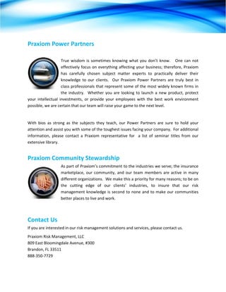 Praxiom Power Partners 
                     
                     True  wisdom  is  sometimes  knowing  what  you  don’t  know.      One  can  not 
                     effectively focus on everything affecting your business; therefore, Praxiom 
                     has  carefully  chosen  subject  matter  experts  to  practically  deliver  their 
                     knowledge  to  our  clients.    Our  Praxiom  Power  Partners  are  truly  best  in 
                     class professionals that represent some of the most widely known firms in 
                     the  industry.    Whether  you  are  looking  to  launch  a  new  product,  protect 
your  intellectual  investments,  or  provide  your  employees  with  the  best  work  environment 
possible, we are certain that our team will raise your game to the next level. 
 
With  bios  as  strong  as  the  subjects  they  teach,  our  Power  Partners  are  sure  to  hold  your 
attention and assist you with some of the toughest issues facing your company.  For additional 
information,  please  contact  a  Praxiom  representative  for    a  list  of  seminar  titles  from  our 
extensive library. 


Praxiom Community Stewardship 
                    As part of Praxiom’s commitment to the industries we serve; the insurance 
                    marketplace,  our  community,  and  our  team  members  are  active  in  many 
                    different organizations.  We make this a priority for many reasons; to be on 
                    the  cutting  edge  of  our  clients’  industries,  to  insure  that  our  risk 
                    management  knowledge  is  second  to  none  and  to  make  our  communities 
                    better places to live and work. 



Contact Us 
If you are interested in our risk management solutions and services, please contact us.  
Praxiom Risk Management, LLC 
809 East Bloomingdale Avenue, #300 
Brandon, FL 33511 
888‐350‐7729 
 