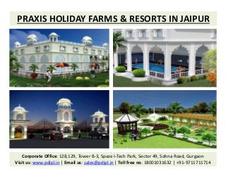 PRAXIS HOLIDAY FARMS & RESORTS IN JAIPUR
Corporate Office: 128,129, Tower B-3, Spaze I-Tech Park, Sector 49, Sohna Road, Gurgaon
Visit us: www.pdipl.in | Email us: sales@pdipl.in | Toll free no. 18001031632 | +91-9711711714
 