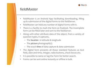 • fieldMaster is an Android App facilitating downloading, filling
up & submission of the digital forms to the fieldServer.
• fieldMaster can held any number of digital forms with it.
• There is a facility to mark the form as finalized. The incomplete
form can be filled later and sent to the fieldServer.
• Along with other attribute data of the object, from a variety of
fieldMaster
• Along with other attribute data of the object, from a variety of
question types, it captures,
– The location in latitude & longitude
– The picture photograph(s)
– The exact time of data capture & data submission
• The digital form presents all those standard features as text
field, date and time, integer, radio buttons, check boxes etc.
• It is possible to name or tag the Form for better search.
• Forms can be sent online instantly or offline in bulk.
 
