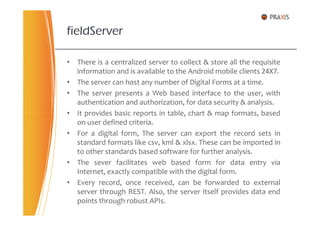 • There is a centralized server to collect & store all the requisite
information and is available to the Android mobile clients 24X7.
• The server can host any number of Digital Forms at a time.
• The server presents a Web based interface to the user, with
authentication and authorization, for data security & analysis.
• It provides basic reports in table, chart & map formats, based
fieldServer
• It provides basic reports in table, chart & map formats, based
on user defined criteria.
• For a digital form, The server can export the record sets in
standard formats like csv, kml & xlsx. These can be imported in
to other standards based software for further analysis.
• The sever facilitates web based form for data entry via
Internet, exactly compatible with the digital form.
• Every record, once received, can be forwarded to external
server through REST. Also, the server itself provides data end
points through robust APIs.
 