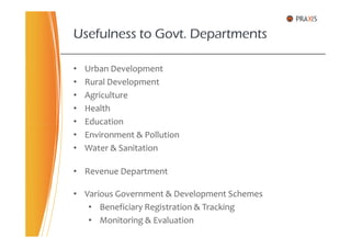 • Urban Development
• Rural Development
• Agriculture
• Health
• Education
Usefulness to Govt. Departments
• Education
• Environment & Pollution
• Water & Sanitation
• Revenue Department
• Various Government & Development Schemes
• Beneficiary Registration & Tracking
• Monitoring & Evaluation
 