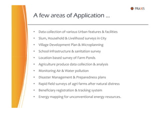 • Data collection of various Urban features & facilities
• Slum, Household & Livelihood surveys in City
• Village Development Plan & Microplanning
• School infrastructure & sanitation survey
• Location based survey of Farm Ponds
A few areas of Application …
• Location based survey of Farm Ponds
• Agriculture produce data collection & analysis
• Monitoring Air & Water pollution
• Disaster Management & Preparedness plans
• Rapid field surveys of agri farms after natural distress
• Beneficiary registration & tracking system
• Energy mapping for unconventional energy resources.
 