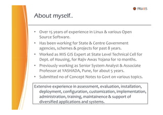 • Over 15 years of experience in Linux & various Open
Source Software.
• Has been working for State & Centre Government
agencies, schemes & projects for past 8 years.
• Worked as MIS GIS Expert at State Level Technical Cell for
Dept. of Housing, for Rajiv Awas Yojana for 10 months.
About myself..
Dept. of Housing, for Rajiv Awas Yojana for 10 months.
• Previously working as Senior System Analyst & Associate
Professor at YASHADA, Pune, for about 5 years.
• Submitted no of Concept Notes to Govt on various topics.
Extensive experience in assessment, evaluation, installation,
deployment, configuration, customization, implementation,
administration, training, maintainence & support of
diversified applications and systems.
 