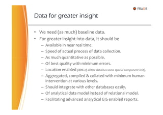 • We need (as much) baseline data.
• For greater insight into data, it should be
– Available in near real time.
– Speed of actual process of data collection.
– As much quantitative as possible.
Data for greater insight
– As much quantitative as possible.
– Of best quality with minimum errors.
– Location enabled (80% of all the data has some spacial component in it).
– Aggregated, compiled & collated with minimum human
intervention at various levels.
– Should integrate with other databases easily.
– Of analytical data model instead of relational model.
– Facilitating advanced analytical GIS enabled reports.
 