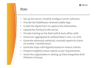 • Set up the server, install & configure server software.
• Provide the fieldMaster Android mobile App.
• Create the digital form to capture the information.
• Upload the form(s) to the server.
• Provide training to the field staff & back office staff.
Role
• Provide training to the field staff & back office staff.
• Hand over aggregated & collated data in xlsx, csv, kml.
• Generate advanced statistical, crosstab reports & charts
on weekly / monthly basis.
• Generate maps with legends based on various criteria.
• Prepare insightful status reports as per requirements.
• Assist the organization in setting up Data Integration & BI
Platform in house.
 