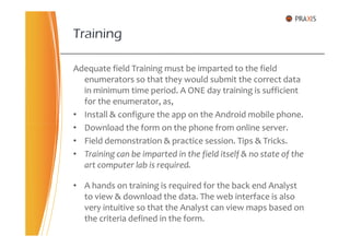 Adequate field Training must be imparted to the field
enumerators so that they would submit the correct data
in minimum time period. A ONE day training is sufficient
for the enumerator, as,
• Install & configure the app on the Android mobile phone.
• Download the form on the phone from online server.
Training
• Download the form on the phone from online server.
• Field demonstration & practice session. Tips & Tricks.
• Training can be imparted in the field itself & no state of the
art computer lab is required.
• A hands on training is required for the back end Analyst
to view & download the data. The web interface is also
very intuitive so that the Analyst can view maps based on
the criteria defined in the form.
 