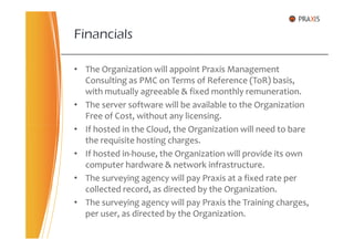 • The Organization will appoint Praxis Management
Consulting as PMC on Terms of Reference (ToR) basis,
with mutually agreeable & fixed monthly remuneration.
• The server software will be available to the Organization
Free of Cost, without any licensing.
• If hosted in the Cloud, the Organization will need to bare
Financials
• If hosted in the Cloud, the Organization will need to bare
the requisite hosting charges.
• If hosted in-house, the Organization will provide its own
computer hardware & network infrastructure.
• The surveying agency will pay Praxis at a fixed rate per
collected record, as directed by the Organization.
• The surveying agency will pay Praxis the Training charges,
per user, as directed by the Organization.
 