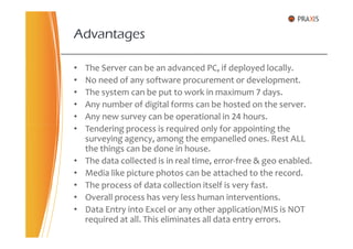 • The Server can be an advanced PC, if deployed locally.
• No need of any software procurement or development.
• The system can be put to work in maximum 7 days.
• Any number of digital forms can be hosted on the server.
• Any new survey can be operational in 24 hours.
• Tendering process is required only for appointing the
Advantages
• Tendering process is required only for appointing the
surveying agency, among the empanelled ones. Rest ALL
the things can be done in house.
• The data collected is in real time, error-free & geo enabled.
• Media like picture photos can be attached to the record.
• The process of data collection itself is very fast.
• Overall process has very less human interventions.
• Data Entry into Excel or any other application/MIS is NOT
required at all. This eliminates all data entry errors.
 