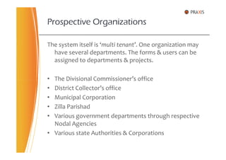 The system itself is ‘multi tenant’. One organization may
have several departments. The forms & users can be
assigned to departments & projects.
• The Divisional Commissioner’s office
Prospective Organizations
• The Divisional Commissioner’s office
• District Collector’s office
• Municipal Corporation
• Zilla Parishad
• Various government departments through respective
Nodal Agencies
• Various state Authorities & Corporations
 
