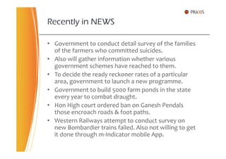Recently in NEWS
• Government to conduct detail survey of the families
of the farmers who committed suicides.
• Also will gather information whether various
government schemes have reached to them.
• To decide the ready reckoner rates of a particular
area, government to launch a new programme.area, government to launch a new programme.
• Government to build 5000 farm ponds in the state
every year to combat draught.
• Hon High court ordered ban on Ganesh Pendals
those encroach roads & foot paths.
• Western Railways attempt to conduct survey on
new Bombardier trains failed. Also not willing to get
it done through m-Indicator mobile App.
 
