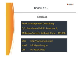 Praxis Management Consulting,
C/2, Kamdhenu Riddhi, Lane No. 4,
Thank You
Contact us
C/2, Kamdhenu Riddhi, Lane No. 4,
Mahatma Society, Kothrud, Pune – 411038.
Web : http://www.praxis.org.in
email : info@praxis.org.in
Cell : 91-9923429150
 