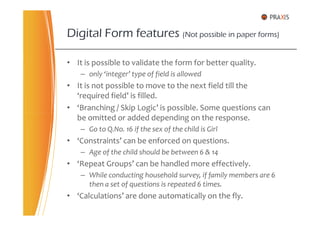 • It is possible to validate the form for better quality.
– only ‘integer’ type of field is allowed
• It is not possible to move to the next field till the
‘required field’ is filled.
• ‘Branching / Skip Logic’ is possible. Some questions can
be omitted or added depending on the response.
Digital Form features (Not possible in paper forms)
be omitted or added depending on the response.
– Go to Q.No. 16 if the sex of the child is Girl
• ‘Constraints’ can be enforced on questions.
– Age of the child should be between 6 & 14
• ‘Repeat Groups’ can be handled more effectively.
– While conducting household survey, if family members are 6
then a set of questions is repeated 6 times.
• ‘Calculations’ are done automatically on the fly.
 