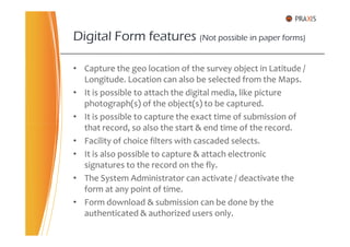 • Capture the geo location of the survey object in Latitude /
Longitude. Location can also be selected from the Maps.
• It is possible to attach the digital media, like picture
photograph(s) of the object(s) to be captured.
• It is possible to capture the exact time of submission of
that record, so also the start & end time of the record.
Digital Form features (Not possible in paper forms)
that record, so also the start & end time of the record.
• Facility of choice filters with cascaded selects.
• It is also possible to capture & attach electronic
signatures to the record on the fly.
• The System Administrator can activate / deactivate the
form at any point of time.
• Form download & submission can be done by the
authenticated & authorized users only.
 