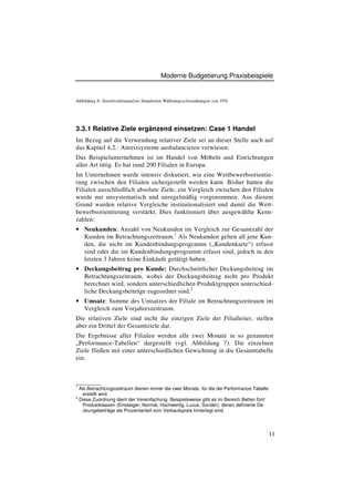 Moderne Budgetierung Praxisbeispiele


Abbildung 6: Sensitivitätsanalyse Simulation Währungsschwankungen von 10%




3.3.1 Relative Ziele ergänzend einsetzen: Case 1 Handel
Im Bezug auf die Verwendung relativer Ziele sei an dieser Stelle auch auf
das Kapitel 4.2.: Anreizsysteme ausbalancieren verwiesen.
Das Beispielunternehmen ist im Handel von Möbeln und Einrichtungen
aller Art tätig. Es hat rund 200 Filialen in Europa.
Im Unternehmen wurde intensiv diskutiert, wie eine Wettbewerbsorientie-
rung zwischen den Filialen sichergestellt werden kann. Bisher hatten die
Filialen ausschließlich absolute Ziele, ein Vergleich zwischen den Filialen
wurde nur unsystematisch und unregelmäßig vorgenommen. Aus diesem
Grund wurden relative Vergleiche institutionalisiert und damit die Wett-
bewerbsorientierung verstärkt. Dies funktioniert über ausgewählte Kenn-
zahlen:
• Neukunden: Anzahl von Neukunden im Vergleich zur Gesamtzahl der
  Kunden im Betrachtungszeitraum.1 Als Neukunden gelten all jene Kun-
  den, die nicht im Kundenbindungsprogramm („Kundenkarte“) erfasst
  sind oder die im Kundenbindungsprogramm erfasst sind, jedoch in den
  letzten 3 Jahren keine Einkäufe getätigt haben.
• Deckungsbeitrag pro Kunde: Durchschnittlicher Deckungsbeitrag im
  Betrachtungszeitraum, wobei der Deckungsbeitrag nicht pro Produkt
  berechnet wird, sondern unterschiedlichen Produktgruppen unterschied-
  liche Deckungsbeiträge zugeordnet sind.2
• Umsatz: Summe des Umsatzes der Filiale im Betrachtungszeitraum im
  Vergleich zum Vorjahreszeitraum.
Die relativen Ziele sind nicht die einzigen Ziele der Filialleiter, stellen
aber ein Drittel der Gesamtziele dar.
Die Ergebnisse aller Filialen werden alle zwei Monate in so genannten
„Performance-Tabellen“ dargestellt (vgl. Abbildung 7). Die einzelnen
Ziele fließen mit einer unterschiedlichen Gewichtung in die Gesamttabelle
ein.


________
1
  Als Betrachtungszeitraum dienen immer die zwei Monate, für die die Performance-Tabelle
    erstellt wird.
2
  Diese Zuordnung dient der Vereinfachung. Beispielsweise gibt es im Bereich Betten fünf
    Produktklassen (Einsteiger, Normal, Hochwertig, Luxus, Sonder), denen definierte De-
    ckungsbeiträge als Prozentanteil vom Verkaufspreis hinterlegt sind.




                                                                                           11
 