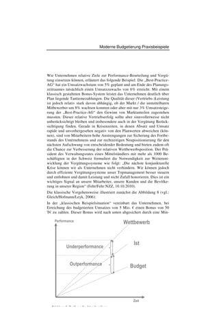 Moderne Budgetierung Praxisbeispiele




Wie Unternehmen relative Ziele zur Performance-Beurteilung und Vergü-
tung einsetzen können, erläutert das folgende Beispiel: Die „Best-Practice-
AG“ hat ein Umsatzwachstum von 5% geplant und am Ende des Planungs-
zeitraumes tatsächlich einen Umsatzzuwachs von 6% erreicht. Mit einem
klassisch gestalteten Bonus-System leistet das Unternehmen deutlich über
Plan liegende Tantiemezahlungen. Die Qualität dieser (Vertriebs-)Leistung
ist jedoch relativ stark davon abhängig, ob der Markt / die unmittelbaren
Mitbewerber um 8% wachsen konnten oder aber mit nur 3% Umsatzsteige-
rung der „Best-Practice-AG“ den Gewinn von Marktanteilen zugestehen
mussten. Dieser relative Vertriebserfolg sollte aber sinnvollerweise nicht
unberücksichtigt bleiben und insbesondere auch in der Vergütung Berück-
sichtigung finden. Gerade in Krisenzeiten, in denen Absatz und Umsatz
rapide und unvorhergesehen negativ von den Planwerten abweichen (kön-
nen), sind von Mitarbeitern hohe Anstrengungen zur Sicherung des Fortbe-
stands des Unternehmens und zur rechtzeitigen Neupositionierung für den
nächsten Aufschwung von entscheidender Bedeutung und bieten zudem oft
die Chance zur Verbesserung der relativen Wettbewerbsposition. Der Prä-
sident des Verwaltungsrates eines Mittelständlers mit mehr als 1000 Be-
schäftigten in der Schweiz formuliert die Notwendigkeit zur Weiterent-
wicklung der Vergütungssysteme wie folgt: „Die nächste konjunkturelle
Krise können wir als Unternehmen nicht verhindern. Wir können jedoch
durch effiziente Vergütungssysteme unser Topmanagement besser steuern
und entlohnen und damit Leistung und nicht Zufall honorieren. Dies ist ein
wichtiges Signal an unsere Mitarbeiter, unsere Kunden und die Bevölke-
rung in unserer Region“ (Fehr/Fehr:NZZ, 10.10.2010).
Die klassische Vorgehensweise illustriert zunächst die Abbildung 8 (vgl.:
Gleich/Hofmann/Leyk, 2006):
In der „klassischen Beispielsituation“ vereinbart das Unternehmen, bei
Erreichung des budgetierten Umsatzes von 5 Mio. € einen Bonus von 50
T€ zu zahlen. Dieser Bonus wird nach unten abgesichert durch eine Min-

    Performance                                    Wettbewerb


                                                        Ist
             Underperformance


                Outperformance                        Budget             13




                                                        Zeit
  Abbildung 8: Grafik zur flexiblen Vergütung
 