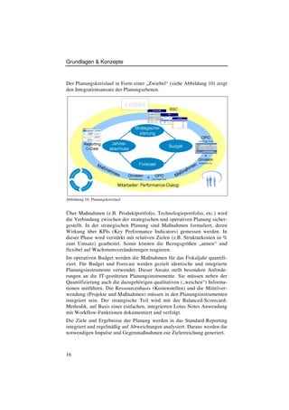 Grundlagen & Konzepte



Der Planungskreislauf in Form einer „Zwiebel“ (siehe Abbildung 10) zeigt
den Integrationsansatz der Planungsebenen.




Abbildung 10: Planungskreislauf


Über Maßnahmen (z.B. Produktportfolio, Technologieportfolio, etc.) wird
die Verbindung zwischen der strategischen und operativen Planung sicher-
gestellt. In der strategischen Planung sind Maßnahmen formuliert, deren
Wirkung über KPIs (Key Performance Indicators) gemessen werden. In
dieser Phase wird verstärkt mit relativen Zielen (z.B. Strukturkosten in %
zum Umsatz) gearbeitet. Somit können die Bezugsgrößen „atmen“ und
flexibel auf Wachstumsveränderungen reagieren.
Im operativen Budget werden die Maßnahmen für das Fiskaljahr quantifi-
ziert. Für Budget und Forecast werden gezielt identische und integrierte
Planungsinstrumente verwendet. Dieser Ansatz stellt besondere Anforde-
rungen an die IT-gestützten Planungsinstrumente. Sie müssen neben der
Quantifizierung auch die dazugehörigen qualitativen („weichen“) Informa-
tionen mitführen. Die Ressourcenbasis (Kostenstellen) und die Mittelver-
wendung (Projekte und Maßnahmen) müssen in den Planungsinstrumenten
integriert sein. Der strategische Teil wird mit der Balanced-Scorecard-
Methodik, auf Basis einer einfachen, integrierten Lotus Notes Anwendung
mit Workflow-Funktionen dokumentiert und verfolgt.
Die Ziele und Ergebnisse der Planung werden in das Standard-Reporting
integriert und regelmäßig auf Abweichungen analysiert. Daraus werden die
notwendigen Impulse und Gegenmaßnahmen zur Zielerreichung generiert.



16
 