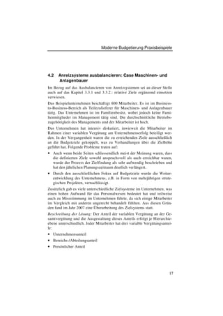 Moderne Budgetierung Praxisbeispiele




4.2   Anreizsysteme ausbalancieren: Case Maschinen- und
      Anlagenbauer
Im Bezug auf das Ausbalancieren von Anreizsystemen sei an dieser Stelle
auch auf das Kapitel 3.3.1 und 3.3.2.: relative Ziele ergänzend einsetzen
verwiesen.
Das Beispielunternehmen beschäftigt 800 Mitarbeiter. Es ist im Business-
to-Business-Bereich als Teilezulieferer für Maschinen- und Anlagenbauer
tätig. Das Unternehmen ist im Familienbesitz, wobei jedoch keine Fami-
lienmitglieder im Management tätig sind. Die durchschnittliche Betriebs-
zugehörigkeit des Managements und der Mitarbeiter ist hoch.
Das Unternehmen hat intensiv diskutiert, inwieweit die Mitarbeiter im
Rahmen einer variablen Vergütung am Unternehmenserfolg beteiligt wer-
den. In der Vergangenheit waren die zu erreichenden Ziele ausschließlich
an die Budgetziele gekoppelt, was zu Verhandlungen über die Zielhöhe
geführt hat. Folgende Probleme traten auf:
• Auch wenn beide Seiten schlussendlich meist der Meinung waren, dass
  die definierten Ziele sowohl anspruchsvoll als auch erreichbar waren,
  wurde der Prozess der Zielfindung als sehr aufwendig beschrieben und
  hat den jährlichen Planungszeitraum deutlich verlängert.
• Durch den ausschließlichen Fokus auf Budgetziele wurde die Weiter-
  entwicklung des Unternehmens, z.B. in Form von mehrjährigen strate-
  gischen Projekten, vernachlässigt.
Zusätzlich gab es viele unterschiedliche Zielsysteme im Unternehmen, was
einen hohen Aufwand für das Personalwesen bedeutet hat und teilweise
auch zu Missstimmung im Unternehmen führte, da sich einige Mitarbeiter
im Vergleich mit anderen ungerecht behandelt fühlten. Aus diesen Grün-
den fand im Jahr 2007 eine Überarbeitung des Zielsystems statt.
Beschreibung der Lösung: Der Anteil der variablen Vergütung an der Ge-
samtvergütung und die Ausgestaltung dieses Anteils erfolgt je Hierarchie-
ebene unterschiedlich. Jeder Mitarbeiter hat drei variable Vergütungsantei-
le:
• Unternehmensanteil
• Bereichs-/Abteilungsanteil
• Persönlicher Anteil




                                                                         17
 