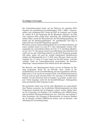 Grundlagen & Konzepte



Der Unternehmensanteil basiert auf der Differenz des aktuellen EGTs
(Ergebnis der gewöhnlichen Geschäftstätigkeit: EGT = EBIT + Finanzer-
gebnis) zum vorjährigen EGT. Steigt das EGT im Vergleich zum Vorjahr
an, werden 30 % der Steigerung auf die Mitarbeiter aufgeteilt. Im Falle
eines negativen EGTs erfolgt keine Aufteilung. Der Aufteilungsschlüssel
umfasst dabei sowohl die Hierarchiestufe, den Beschäftigungsumfang, das
Gehalt und die Betriebszugehörigkeit. Als grundlegendes Ziel liegt in
jedem Jahr eine 5%ige EGT-Steigerung zugrunde.
Wird diese erreicht, können Führungskräfte der ersten Hierarchieebene mit
einem variablen Anteil von rund 25 % ihres Jahresgehalts rechnen, Füh-
rungskräfte der zweiten/dritten Ebene mit 8 bis 12 % und übrige Mitarbei-
ter mit 3 bis 5 %. Der genaue Anteil ist pro Mitarbeiter unterschiedlich und
ergibt sich aus dem Aufteilungsschlüssel. Ist die EGT-Steigerung geringer
oder höher, ändert sich auch der variable Gehaltsanteil. Beispielsweise
erhalten die Führungskräfte bei 4 % EGT einen 20%-igen Anteil am Jah-
resgehalt, bei 3 % einen 15 %-igen Anteil. Ist das EGT negativ, wird kein
variabler Anteil am Unternehmenserfolg ausgeschüttet, die Bereichs-
/Abteilungs- und persönlichen Ziele bleiben davon aber unberührt.

Der Bereichs- und Abteilungsanteil basiert auf den im Rahmen der Pla-
nung festgelegten Zielen für die Bereiche; diese werden je Be-
reich/Abteilung mit der Geschäftsführung und den Eigentümern definiert.
Dabei kann es sich sowohl um monetäre Ziele (z.B. Produktionskosten pro
Teil) als auch um nicht monetäre Ziele (z.B. Ausschuss in der Produktion)
handeln. Um das Zielsystem nicht zu komplex zu gestalten, werden maxi-
mal 3 Ziele festgelegt, wobei für die Geschäftsführung/1. Führungsebene
keine persönlichen Ziele festgelegt werden.

Der persönliche Anteil setzt sich bei allen Mitarbeitern aus unterschiedli-
chen Themen zusammen, die im jährlichen Mitarbeitergespräch mit ihren
Vorgesetzten festgelegt und im Folgejahr evaluiert werden. Inhalte könn-
ten die Umsetzung von Projekten (z.B. Einführung eines CRM-Systems)
oder persönliche Weiterentwicklungsziele sein. Auch hier sind maximal 3
Ziele festzulegen. Der Übergang zu Bereichszielen ist teilweise fließend,
das als Beispiel erwähnte CRM-System könnte auch als Bereichs- oder
Abteilungsziel Verwendung finden.




18
 