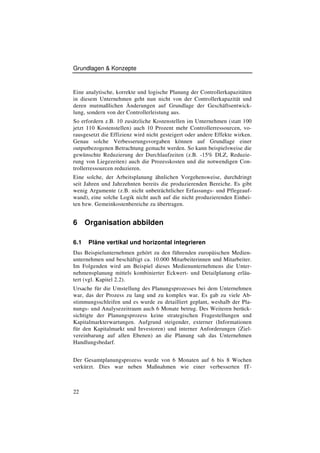 Grundlagen & Konzepte



Eine analytische, korrekte und logische Planung der Controllerkapazitäten
in diesem Unternehmen geht nun nicht von der Controllerkapazität und
deren mutmaßlichen Änderungen auf Grundlage der Geschäftsentwick-
lung, sondern von der Controllerleistung aus.
So erfordern z.B. 10 zusätzliche Kostenstellen im Unternehmen (statt 100
jetzt 110 Kostenstellen) auch 10 Prozent mehr Controllerressourcen, vo-
rausgesetzt die Effizienz wird nicht gesteigert oder andere Effekte wirken.
Genau solche Verbesserungsvorgaben können auf Grundlage einer
outputbezogenen Betrachtung gemacht werden. So kann beispielsweise die
gewünschte Reduzierung der Durchlaufzeiten (z.B. -15% DLZ, Reduzie-
rung von Liegezeiten) auch die Prozesskosten und die notwendigen Con-
trollerressourcen reduzieren.
Eine solche, der Arbeitsplanung ähnlichen Vorgehensweise, durchdringt
seit Jahren und Jahrzehnten bereits die produzierenden Bereiche. Es gibt
wenig Argumente (z.B. nicht unbeträchtlicher Erfassungs- und Pflegeauf-
wand), eine solche Logik nicht auch auf die nicht produzierenden Einhei-
ten bzw. Gemeinkostenbereiche zu übertragen.


6     Organisation abbilden

6.1    Pläne vertikal und horizontal integrieren
Das Beispielunternehmen gehört zu den führenden europäischen Medien-
unternehmen und beschäftigt ca. 10.000 Mitarbeiterinnen und Mitarbeiter.
Im Folgenden wird am Beispiel dieses Medienunternehmens die Unter-
nehmensplanung mittels kombinierter Eckwert- und Detailplanung erläu-
tert (vgl. Kapitel 2.2).
Ursache für die Umstellung des Planungsprozesses bei dem Unternehmen
war, das der Prozess zu lang und zu komplex war. Es gab zu viele Ab-
stimmungsschleifen und es wurde zu detailliert geplant, weshalb der Pla-
nungs- und Analysezeitraum auch 6 Monate betrug. Des Weiteren berück-
sichtigte der Planungsprozess keine strategischen Fragestellungen und
Kapitalmarkterwartungen. Aufgrund steigender, externer (Informationen
für den Kapitalmarkt und Investoren) und interner Anforderungen (Ziel-
vereinbarung auf allen Ebenen) an die Planung sah das Unternehmen
Handlungsbedarf.


Der Gesamtplanungsprozess wurde von 6 Monaten auf 6 bis 8 Wochen
verkürzt. Dies war neben Maßnahmen wie einer verbesserten IT-



22
 