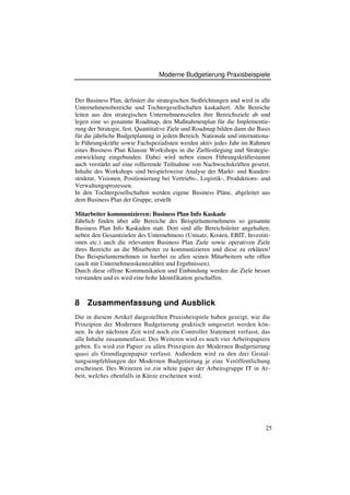 Moderne Budgetierung Praxisbeispiele


Der Business Plan, definiert die strategischen Stoßrichtungen und wird in alle
Unternehmensbereiche und Tochtergesellschaften kaskadiert. Alle Bereiche
leiten aus den strategischen Unternehmenszielen ihre Bereichsziele ab und
legen eine so genannte Roadmap, den Maßnahmenplan für die Implementie-
rung der Strategie, fest. Quantitative Ziele und Roadmap bilden dann die Basis
für die jährliche Budgetplanung in jedem Bereich. Nationale und internationa-
le Führungskräfte sowie Fachspezialisten werden aktiv jedes Jahr im Rahmen
eines Business Plan Klausur Workshops in die Zielfestlegung und Strategie-
entwicklung eingebunden. Dabei wird neben einem Führungskräftestamm
auch verstärkt auf eine rollierende Teilnahme von Nachwuchskräften gesetzt.
Inhalte des Workshops sind beispielsweise Analyse der Markt- und Kunden-
struktur, Visionen, Positionierung bei Vertriebs-, Logistik-, Produktions- und
Verwaltungsprozessen.
In den Tochtergesellschaften werden eigene Business Pläne, abgeleitet aus
dem Business Plan der Gruppe, erstellt

Mitarbeiter kommunizieren: Business Plan Info Kaskade
Jährlich finden über alle Bereiche des Beispielunternehmens so genannte
Business Plan Info Kaskaden statt. Dort sind alle Bereichsleiter angehalten,
neben den Gesamtzielen des Unternehmens (Umsatz, Kosten, EBIT, Investiti-
onen etc.) auch die relevanten Business Plan Ziele sowie operativen Ziele
ihres Bereichs an die Mitarbeiter zu kommunizieren und diese zu erklären!
Das Beispielunternehmen ist hierbei zu allen seinen Mitarbeitern sehr offen
(auch mit Unternehmenskennzahlen und Ergebnissen).
Durch diese offene Kommunikation und Einbindung werden die Ziele besser
verstanden und es wird eine hohe Identifikation geschaffen.



8   Zusammenfassung und Ausblick
Die in diesem Artikel dargestellten Praxisbeispiele haben gezeigt, wie die
Prinzipien der Modernen Budgetierung praktisch umgesetzt werden kön-
nen. In der nächsten Zeit wird noch ein Controller Statement verfasst, das
alle Inhalte zusammenfasst. Des Weiteren wird es noch vier Arbeitspapiere
geben. Es wird ein Papier zu allen Prinzipien der Modernen Budgetierung
quasi als Grundlagenpapier verfasst. Außerdem wird zu den drei Gestal-
tungsempfehlungen der Modernen Budgetierung je eine Veröffentlichung
erscheinen. Des Weiteren ist ein white paper der Arbeitsgruppe IT in Ar-
beit, welches ebenfalls in Kürze erscheinen wird.




                                                                            25
 