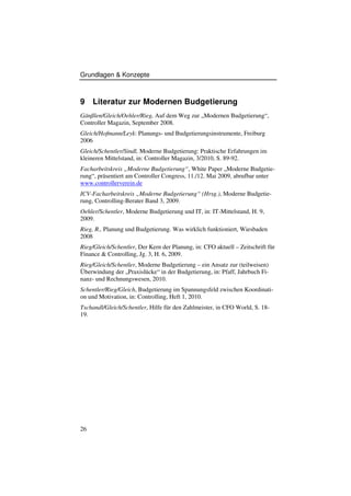 Grundlagen & Konzepte



9    Literatur zur Modernen Budgetierung
Gänßlen/Gleich/Oehler/Rieg, Auf dem Weg zur „Modernen Budgetierung“,
Controller Magazin, September 2008.
Gleich/Hofmann/Leyk: Planungs- und Budgetierungsinstrumente, Freiburg
2006
Gleich/Schentler/Sindl, Moderne Budgetierung: Praktische Erfahrungen im
kleineren Mittelstand, in: Controller Magazin, 3/2010, S. 89-92.
Facharbeitskreis „Moderne Budgetierung“, White Paper „Moderne Budgetie-
rung“, präsentiert am Controller Congress, 11./12. Mai 2009, abrufbar unter
www.controllerverein.de
ICV-Facharbeitskreis „Moderne Budgetierung“ (Hrsg.), Moderne Budgetie-
rung, Controlling-Berater Band 3, 2009.
Oehler/Schentler, Moderne Budgetierung und IT, in: IT-Mittelstand, H. 9,
2009.
Rieg, R., Planung und Budgetierung. Was wirklich funktioniert, Wiesbaden
2008
Rieg/Gleich/Schentler, Der Kern der Planung, in: CFO aktuell – Zeitschrift für
Finance & Controlling, Jg. 3, H. 6, 2009.
Rieg/Gleich/Schentler, Moderne Budgetierung – ein Ansatz zur (teilweisen)
Überwindung der „Praxislücke“ in der Budgetierung, in: Pfaff, Jahrbuch Fi-
nanz- und Rechnungswesen, 2010.
Schentler/Rieg/Gleich, Budgetierung im Spannungsfeld zwischen Koordinati-
on und Motivation, in: Controlling, Heft 1, 2010.
Tschandl/Gleich/Schentler, Hilfe für den Zahlmeister, in CFO World, S. 18-
19.




26
 