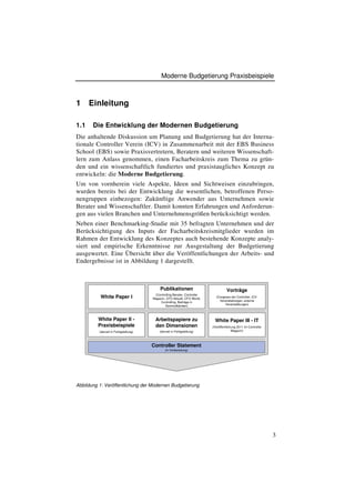 Moderne Budgetierung Praxisbeispiele



1     Einleitung

1.1    Die Entwicklung der Modernen Budgetierung
Die anhaltende Diskussion um Planung und Budgetierung hat der Interna-
tionale Controller Verein (ICV) in Zusammenarbeit mit der EBS Business
School (EBS) sowie Praxisvertretern, Beratern und weiteren Wissenschaft-
lern zum Anlass genommen, einen Facharbeitskreis zum Thema zu grün-
den und ein wissenschaftlich fundiertes und praxistaugliches Konzept zu
entwickeln: die Moderne Budgetierung.
Um von vornherein viele Aspekte, Ideen und Sichtweisen einzubringen,
wurden bereits bei der Entwicklung die wesentlichen, betroffenen Perso-
nengruppen einbezogen: Zukünftige Anwender aus Unternehmen sowie
Berater und Wissenschaftler. Damit konnten Erfahrungen und Anforderun-
gen aus vielen Branchen und Unternehmensgrößen berücksichtigt werden.
Neben einer Benchmarking-Studie mit 35 befragten Unternehmen und der
Berücksichtigung des Inputs der Facharbeitskreismitglieder wurden im
Rahmen der Entwicklung des Konzeptes auch bestehende Konzepte analy-
siert und empirische Erkenntnisse zur Ausgestaltung der Budgetierung
ausgewertet. Eine Übersicht über die Veröffentlichungen der Arbeits- und
Endergebnisse ist in Abbildung 1 dargestellt.



                                             Publikationen                            Vorträge
                                         (Controlling-Berater, Controller
          White Paper I                 Magazin, CFO Aktuell, CFO World,
                                                                              (Congress der Controller, ICV-
                                            Controlling, Beiträge in            Veranstaltungen, externe
                                                                                    Veranstaltungen)
                                                Sammelbänden)



         White Paper II -                Arbeitspapiere zu                    White Paper III - IT
         Praxisbeispiele                 den Dimensionen                    (Veröffentlichung 2011 im Controller
          (derzeit in Fertigstellung)       (derzeit in Fertigstellung)                   Magazin)




                                        Controller Statement
                                                (in Vorbereitung)




Abbildung 1: Veröffentlichung der Modernen Budgetierung




                                                                                                                   3
 