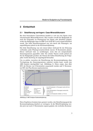 Moderne Budgetierung Praxisbeispiele



2         Einfachheit

2.1            Detaillierung verringern: Case Mineralölkonzern
Bei dem betrachteten Unternehmen handelt es sich um eine Sparte eines
internationalen Mineralölkonzerns. Hier wurden sowohl das Budgetjahr als
auch die Folgejahre im Planungstool der Sparte sehr detailliert geplant;
wobei das Budgetjahr dann im ERP-Tool (SAP R/3) noch einmal detailliert
wurde. Der hohe Detaillierungsgrad zog sich durch alle Planungen; am
augenfälligsten jedoch in der Kostenartenplanung.
Die hohe Detaillierung war mit einem hohen Aufwand für die Erfassung
verbunden; jeder Planungsverantwortliche musste 38 Kostenarten planen.
Dieser Aufwand wäre zu rechtfertigen, wenn ihm ein entsprechender
Steuerungsnutzen gegenüber steht. Ein solcher Nutzen wurde jedoch nur
für das Budgetjahr gesehen; der Nutzen der hohen Detaillierung der Folge-
jahre wurde durchweg als ungenügend betrachtet.
Um zu prüfen, inwiefern die Detaillierung der Kostenartenplanung ohne
Verringerung des Steuerungsnutzens reduziert werden kann, wurde eine
ABC-Analyse durchgeführt (vgl. Abbildung 2). Diese zeigte, dass über
80% der Kosten von 8 Kostenarten ausgemacht wurden und 13 Kostenar-
ten 90% der Plan-Kosten repräsentierten.
    Mio. €              8 Kostenarten       13 Kosten-                                                       38 Kostenarten
      400                                        arten
                                                 90 %
      350                          82 %
      300

      250

      200

      150

      100

          50

           0

      n    Abschreibungen                                          n   8 von 38 Kostenarten im Planungstool machen 82% der
      n    Personalkosten
                                    n   Kostenzuschuss, Boni           Kosten aus
      n    EDV Kosten
                                    n   SN-Kosten
      n    Instandhaltungen                                        n   13 von 38 Kostenarten in Planungstool machen 90%
                                    n   So. Fremdeistungen
      n    Werbung und Marketing
                                    n   OCard-Kosten                   der Kosten aus
      n    Mieten und Pachten
                                    n   Steuern und Gebühren
      n    Engergie                                                n   Auf 25 von 38 Kostenarten entfallen nur 10% der
      n    Sonstige Kosten                                             Kosten

Abbildung 2: ABC-Analyse Kostenartenplanung


Diese Ergebnisse konnten dazu genutzt werden, den Detaillierungsgrad der
Kostenartenplanung deutlich zu verringern. In der Mittelfristplanung wer-
den jetzt nur noch 13 Kostenarten separat geplant; die restlichen Kostenar-



                                                                                                                              5
 