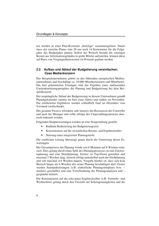 Grundlagen & Konzepte



ten wurden in einer Plan-Kostenart „Sonstige“ zusammengefasst. Damit
muss der einzelne Planer statt 38 nur noch 14 Kostenarten für die Folge-
jahre des Budgetjahrs planen. Sofern der Wunsch besteht die sonstigen
Kosten aus Informationsgründen in grobe Blöcke aufzuteilen, können diese
auf Basis von Vergangenheitswerten (in Prozent) geplant werden.


2.2       Aufbau und Ablauf der Budgetierung vereinfachen:
          Case Medienkonzern
Das Beispielunternehmen gehört zu den führenden europäischen Medien-
unternehmen und beschäftigt ca. 10.000 Mitarbeiterinnen und Mitarbeiter.
Die hier präsentierten Lösungen sind das Ergebnis eines umfassenden
Umstrukturierungsprojektes der Planung und Budgetierung bei dem Bei-
spielkonzern.
Der ursprüngliche Ablauf der Budgetierung in diesem Unternehmen gemäß
Planungskalender startete im Juni eines Jahres und endete im November.
Die erarbeiteten Ergebnisse wurden schließlich final im Dezember vom
Vorstand verabschiedet.
Der gesamte Prozess erforderte sehr intensiv die Ressourcen der Controller
und auch der Manager und sollte infolge des Umgestaltungsansatzes dras-
tisch reduziert werden.
Folgenden Haupterwartungen wurden an eine Neugestaltung gestellt:
      •    Radikale Reduzierung der Budgetierungszeit
      •    Konzentration auf die wesentlichen Kosten- und Ergebnistreiber
      •    Nutzung eines integrierten Planungstools.
Die erarbeitete Lösung überzeugt genau durch die Umsetzung dieser Er-
wartungen.
Der Gesamtprozess der Planung wurde von 6 Monaten auf 8 Wochen redu-
ziert. Dies gelang durch einen Split des Planungsprozesses in eine Eckwer-
teplanung und eine Detailplanung. Erstere ist Top-Down getrieben und
maximal 2 Wochen lang, letztere erfolgt unmittelbar nach der Grobplanung
und soll maximal 4-6 Wochen dauern. Vorgabe hierbei ist, dass sich kein
Bereich länger als 6 Wochen mit seiner Planung beschäftigen darf. Ferner
wurden Standardisierungen (z.B. einheitliche Planungstemplates bzw. –
masken) geschaffen und eine Verschlankung der Planungsanalysen und –
gespräche initiiert.
Die Konzentration auf die relevanten Ergebnistreiber (z.B. Vertriebs- und
Werbeerlöse) gelang durch den Verzicht auf Scheingenauigkeiten und die



6
 