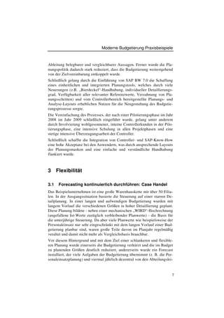 Moderne Budgetierung Praxisbeispiele



Ableitung belegbarer und vergleichbarer Aussagen. Ferner wurde die Pla-
nungspolitik dadurch stark reduziert, dass die Budgetierung weitestgehend
von der Zielvereinbarung entkoppelt wurde.
Schließlich gelang durch die Einführung von SAP BW 7.0 die Schaffung
eines einheitlichen und integrierten Planungstools, welches durch viele
Neuerungen (z.B. „Bierdeckel“-Handhabung, individueller Detaillierungs-
grad, Verfügbarkeit aller relevanter Referenzwerte, Verzahnung von Pla-
nungsschritten) und vom Controllerbereich bereitgestellte Planungs- und
Analyse-Layouts erheblichen Nutzen für die Neugestaltung des Budgetie-
rungsprozesse sorgte.
Die Vereinfachung des Prozesses, der nach einer Pilotierungsphase im Jahr
2008 im Jahr 2009 schließlich eingeführt wurde, gelang unter anderem
durch Involvierung wohlgesonnener, interne Controllerkunden in der Pilo-
tierungsphase, eine intensive Schulung in allen Projektphasen und eine
stetige intensive Überzeugungsarbeit der Controller.
Schließlich schaffte die Integration von Controller- und SAP-Know-How
eine hohe Akzeptanz bei den Anwendern, was durch ansprechende Layouts
der Planungsmasken und eine einfache und verständliche Handhabung
flankiert wurde.



3     Flexibilität

3.1    Forecasting kontinuierlich durchführen: Case Handel
Das Beispielunternehmen ist eine große Warenhauskette mit über 50 Filia-
len. In der Ausgangssituation basierte die Steuerung auf einer starren De-
tailplanung. In einer langen und aufwendigen Budgetierung wurden mit
langem Vorlauf die verschiedenen Größen in hoher Detaillierung geplant.
Diese Planung bildete - neben einer mechanischen „WIRD“-Hochrechnung
(angefallene Ist-Werte zuzüglich verbleibender Planwerte) - die Basis für
die unterjährige Steuerung. Da aber viele Planwerte wie beispielsweise der
Personaleinsatz nur sehr eingeschränkt mit dem langen Vorlauf einer Bud-
getierung planbar sind, waren große Teile davon im Planjahr regelmäßig
veraltet und damit nicht mehr als Vergleichsbasis brauchbar.
Vor diesem Hintergrund und mit dem Ziel einer schlankeren und flexible-
ren Planung wurde einerseits die Budgetierung verkürzt und die im Budget
zu planenden Größen deutlich reduziert, andererseits wurde ein Forecast
installiert, der viele Aufgaben der Budgetierung übernimmt (z. B. die Per-
sonaleinsatzplanung) und viermal jährlich dezentral von den Abteilungslei-


                                                                         7
 