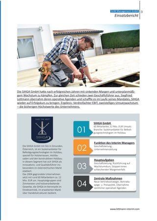 Die SIHGA GmbH hatte nach erfolgreichen Jahren mit sinkenden Margen und unterplanmäßi-
gem Wachstum zu kämpfen. Zur gleichen Zeit schieden zwei Geschäftsführer aus. Siegfried
Lettmann übernahm deren operative Agenden und schaffte es im Laufe seines Mandates, SIHGA
wieder auf Erfolgskurs zu bringen. Ergebnis: Verdreifachter EBIT, zweistelliges Umsatzwachstum
– die bisherigen Höchstwerte des Unternehmens.
Die SIHGA GmbH mit Sitz in Gmunden,
Österreich, ist ein Systemanbieter für
Befestigungstechnologien im Holzbau,
speziell für Holzterrassen, Holzfas-
saden und den konstruktiven Holzbau.
In diesem Segment hat sich SIHGA als
Innovations- und Qualitätsführer ins-
besondere im österreichischen Markt
etabliert.
Das 2004 gegründete Unternehmen
setzt mit rund 60 Mitarbeitern ca. 12
Mio. EUR um. Hauptzielgruppen sind
Zimmereien und holzverarbeitende
Gewerke, die SIHGA im Kernmarkt im
Direktvertrieb, im erweiterten Markt
über Handelsstrukturen bedient.
SIHGA GmbH
60 Mitarbeiter, 12 Mio. EUR Umsatz.
Branche: Systemanbieter für Befesti-
gungstechnologien im Holzbau
Funktion des Interim Managers
Geschäftsleitung,
Unternehmensleitung
Hauptaufgaben
Geschäftsleitung, Rückführung auf
Wachstumskurs, Stoppen eines
schleichenden Margenverfalls
Zentrale Maßnahmen
Neue Vertriebsstrategie, Vertriebs-
wege- u. Preispolitik, Übernahme
sämtlicher operativer Agenden
3
Einsatzbericht
SLIM Management GmbH
www.lettmann-interim.com
 